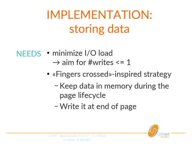 37/59 | heisencache-15D17 | © OSInet
Frederic MARAND
NEEDS ●
minimize I/O load
→ aim for #writes <= 1
●
«Fingers crossed»-inspired strategy
– Keep data in memory during the
page lifecycle
– Write it at end of page
IMPLEMENTATION:
storing data
