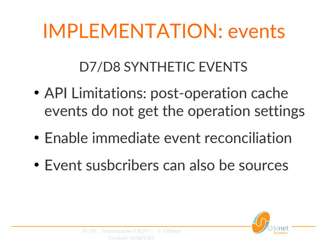 41/59 | heisencache-15D17 | © OSInet
Frederic MARAND
IMPLEMENTATION: events
D7/D8 SYNTHETIC EVENTS
●
API Limitations: post-operation cache
events do not get the operation settings
●
Enable immediate event reconciliation
●
Event susbcribers can also be sources
