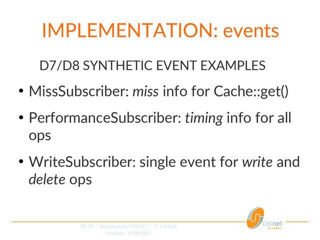 42/59 | heisencache-15D17 | © OSInet
Frederic MARAND
IMPLEMENTATION: events
D7/D8 SYNTHETIC EVENT EXAMPLES
●
MissSubscriber: miss info for Cache::get()
●
PerformanceSubscriber: timing info for all
ops
●
WriteSubscriber: single event for write and
delete ops
