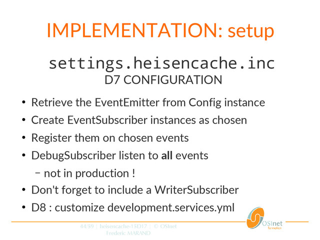 44/59 | heisencache-15D17 | © OSInet
Frederic MARAND
IMPLEMENTATION: setup
settings.heisencache.inc
D7 CONFIGURATION
●
Retrieve the EventEmitter from Config instance
●
Create EventSubscriber instances as chosen
●
Register them on chosen events
●
DebugSubscriber listen to all events
– not in production !
●
Don't forget to include a WriterSubscriber
●
D8 : customize development.services.yml
