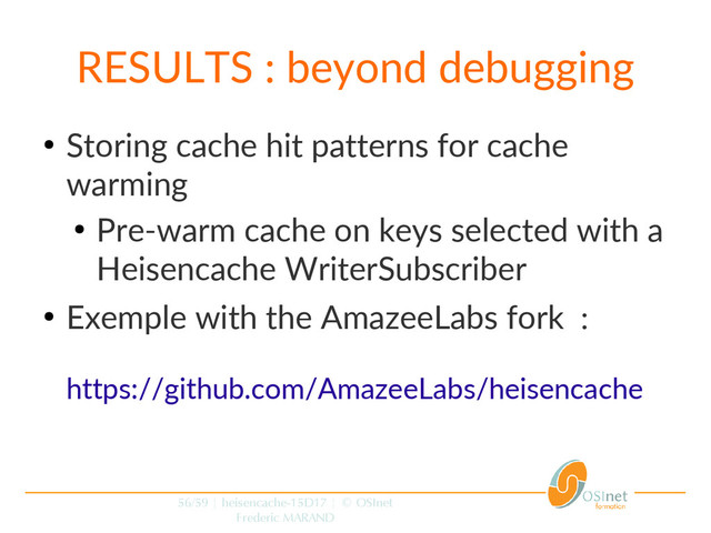 56/59 | heisencache-15D17 | © OSInet
Frederic MARAND
RESULTS : beyond debugging
●
Storing cache hit patterns for cache
warming
●
Pre-warm cache on keys selected with a
Heisencache WriterSubscriber
●
Exemple with the AmazeeLabs fork :
https://github.com/AmazeeLabs/heisencache
