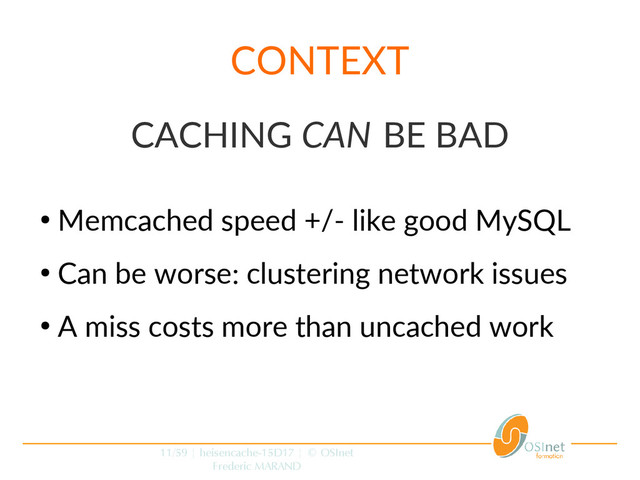 11/59 | heisencache-15D17 | © OSInet
Frederic MARAND
CONTEXT
CACHING CAN BE BAD
●
Memcached speed +/- like good MySQL
●
Can be worse: clustering network issues
●
A miss costs more than uncached work
