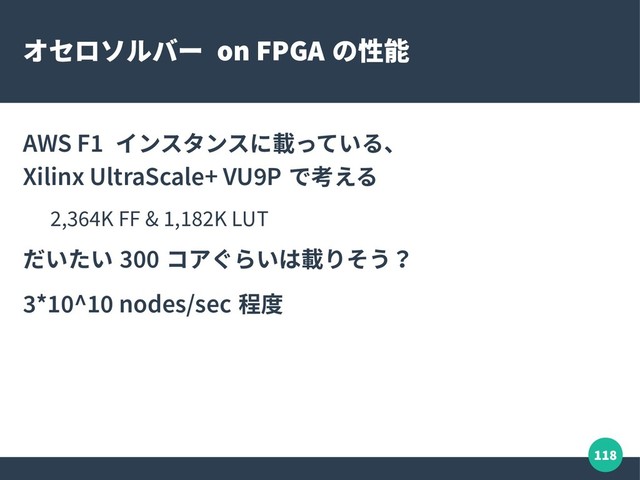 118
オセロソルバー on FPGA の性能
AWS F1 インスタンスに載っている、
Xilinx UltraScale+ VU9P で考える
2,364K FF & 1,182K LUT
だいたい 300 コアぐらいは載りそう？
3*10^10 nodes/sec 程度
