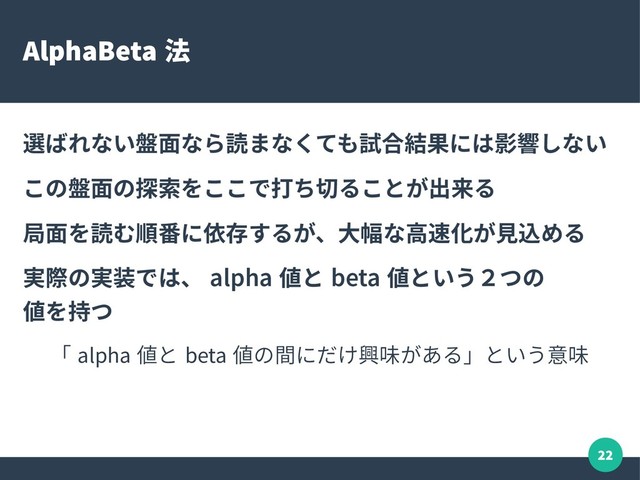 22
AlphaBeta 法
選ばれない盤面なら読まなくても試合結果には影響しない
この盤面の探索をここで打ち切ることが出来る
局面を読む順番に依存するが、大幅な高速化が見込める
実際の実装では、 alpha 値と beta 値という２つの
値を持つ
「 alpha 値と beta 値の間にだけ興味がある」という意味
