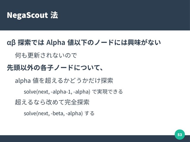 53
NegaScout 法
αβ 探索では Alpha 値以下のノードには興味がない
何も更新されないので
先頭以外の各子ノードについて、
alpha 値を超えるかどうかだけ探索
solve(next, -alpha-1, -alpha) で実現できる
超えるなら改めて完全探索
solve(next, -beta, -alpha) する
