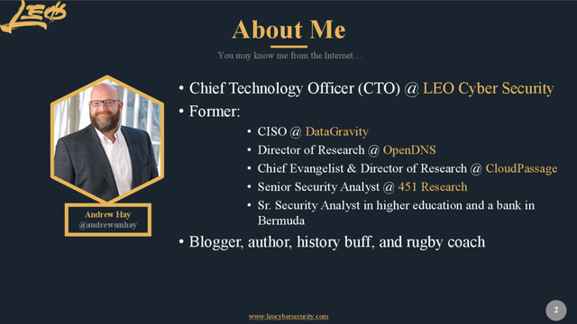 www.leocybersecurity.com
2
Andrew Hay
@andrewsmhay
You may know me from the Internet…
• Chief Technology Officer (CTO) @ LEO Cyber Security
• Former:
• CISO @ DataGravity
• Director of Research @ OpenDNS
• Chief Evangelist & Director of Research @ CloudPassage
• Senior Security Analyst @ 451 Research
• Sr. Security Analyst in higher education and a bank in
Bermuda
• Blogger, author, history buff, and rugby coach
About Me
