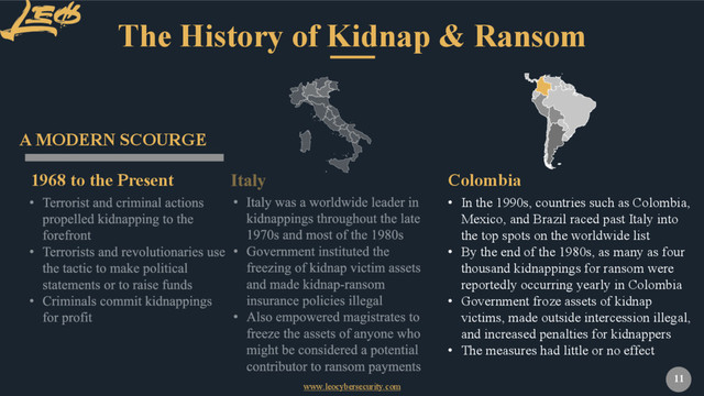 www.leocybersecurity.com
11
The History of Kidnap & Ransom
1968 to the Present
A MODERN SCOURGE
• In the 1990s, countries such as Colombia,
Mexico, and Brazil raced past Italy into
the top spots on the worldwide list
• By the end of the 1980s, as many as four
thousand kidnappings for ransom were
reportedly occurring yearly in Colombia
• Government froze assets of kidnap
victims, made outside intercession illegal,
and increased penalties for kidnappers
• The measures had little or no effect
Colombia
