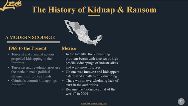 www.leocybersecurity.com
12
The History of Kidnap & Ransom
1968 to the Present
A MODERN SCOURGE
• In the late 80s, the kidnapping
problem began with a series of high-
profile kidnappings of industrialists
and well-known figures.
• No one was immune and kidnappers
established a pattern of kidnapping
• There was an overwhelming lack of
trust in the authorities
• Became the “kidnap capital of the
world” in 2004
Mexico
