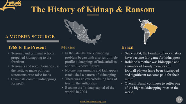 www.leocybersecurity.com
13
The History of Kidnap & Ransom
1968 to the Present
A MODERN SCOURGE
• Since 2004, the families of soccer stars
have become fair game for kidnappers
• Robinho’s mother was kidnapped and
a number of family members of
football players have been kidnapped
and significant ransoms paid for their
return
• Overall, Brazil continues to suffer one
of the highest kidnapping rates in the
world
Brazil
