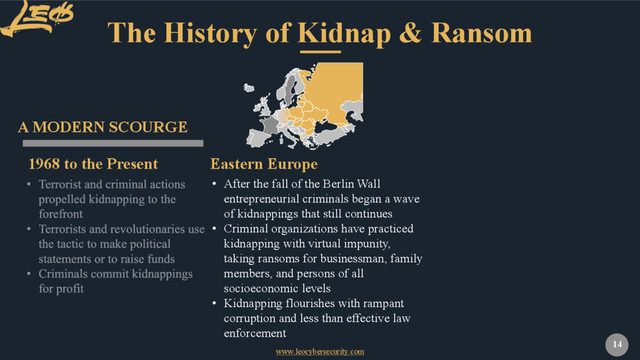 www.leocybersecurity.com
14
The History of Kidnap & Ransom
1968 to the Present
A MODERN SCOURGE
• After the fall of the Berlin Wall
entrepreneurial criminals began a wave
of kidnappings that still continues
• Criminal organizations have practiced
kidnapping with virtual impunity,
taking ransoms for businessman, family
members, and persons of all
socioeconomic levels
• Kidnapping flourishes with rampant
corruption and less than effective law
enforcement
Eastern Europe
