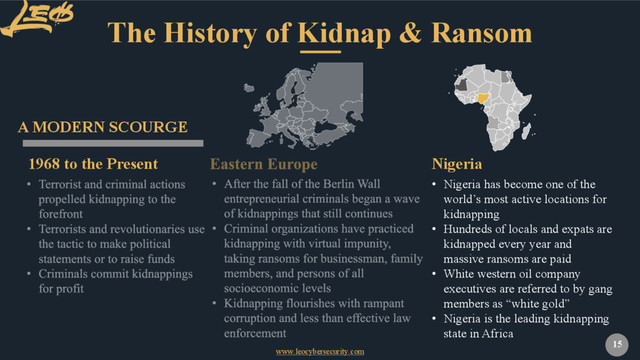 www.leocybersecurity.com
15
The History of Kidnap & Ransom
1968 to the Present
A MODERN SCOURGE
• Nigeria has become one of the
world’s most active locations for
kidnapping
• Hundreds of locals and expats are
kidnapped every year and
massive ransoms are paid
• White western oil company
executives are referred to by gang
members as “white gold”
• Nigeria is the leading kidnapping
state in Africa
Nigeria
