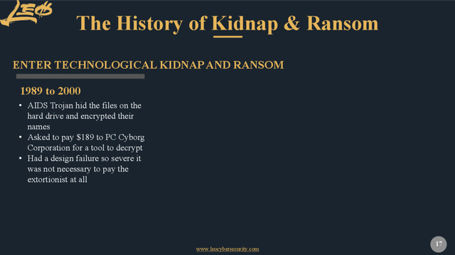 www.leocybersecurity.com
17
The History of Kidnap & Ransom
1989 to 2000
ENTER TECHNOLOGICAL KIDNAP AND RANSOM
• AIDS Trojan hid the files on the
hard drive and encrypted their
names
• Asked to pay $189 to PC Cyborg
Corporation for a tool to decrypt
• Had a design failure so severe it
was not necessary to pay the
extortionist at all
