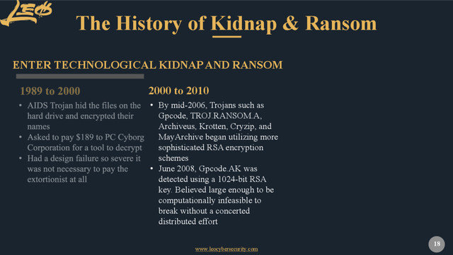 www.leocybersecurity.com
18
The History of Kidnap & Ransom
ENTER TECHNOLOGICAL KIDNAP AND RANSOM
• By mid-2006, Trojans such as
Gpcode, TROJ.RANSOM.A,
Archiveus, Krotten, Cryzip, and
MayArchive began utilizing more
sophisticated RSA encryption
schemes
• June 2008, Gpcode.AK was
detected using a 1024-bit RSA
key. Believed large enough to be
computationally infeasible to
break without a concerted
distributed effort
2000 to 2010

