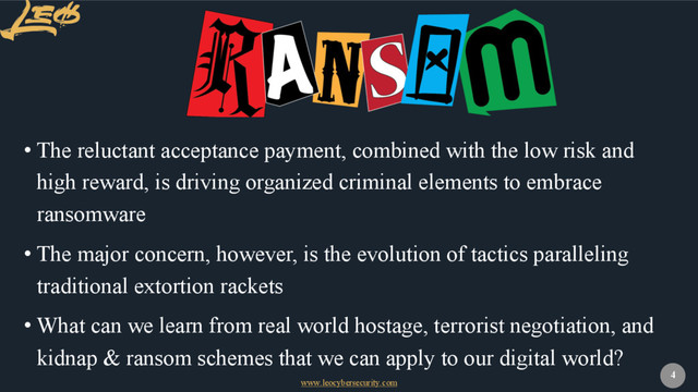 www.leocybersecurity.com
4
• The reluctant acceptance payment, combined with the low risk and
high reward, is driving organized criminal elements to embrace
ransomware
• The major concern, however, is the evolution of tactics paralleling
traditional extortion rackets
• What can we learn from real world hostage, terrorist negotiation, and
kidnap & ransom schemes that we can apply to our digital world?
