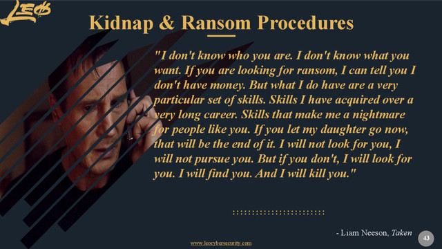 www.leocybersecurity.com
43
"I don't know who you are. I don't know what you
want. If you are looking for ransom, I can tell you I
don't have money. But what I do have are a very
particular set of skills. Skills I have acquired over a
very long career. Skills that make me a nightmare
for people like you. If you let my daughter go now,
that will be the end of it. I will not look for you, I
will not pursue you. But if you don't, I will look for
you. I will find you. And I will kill you."
- Liam Neeson, Taken
Kidnap & Ransom Procedures

