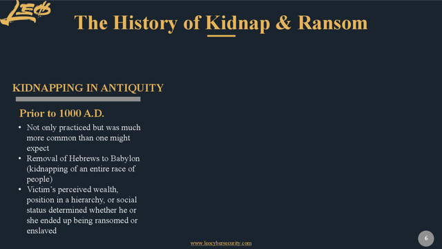 www.leocybersecurity.com
6
The History of Kidnap & Ransom
Prior to 1000 A.D.
KIDNAPPING IN ANTIQUITY
• Not only practiced but was much
more common than one might
expect
• Removal of Hebrews to Babylon
(kidnapping of an entire race of
people)
• Victim’s perceived wealth,
position in a hierarchy, or social
status determined whether he or
she ended up being ransomed or
enslaved
