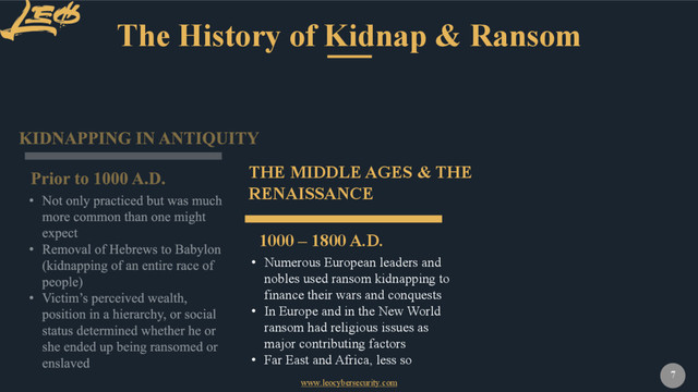 www.leocybersecurity.com
7
The History of Kidnap & Ransom
1000 – 1800 A.D.
THE MIDDLE AGES & THE
RENAISSANCE
• Numerous European leaders and
nobles used ransom kidnapping to
finance their wars and conquests
• In Europe and in the New World
ransom had religious issues as
major contributing factors
• Far East and Africa, less so
