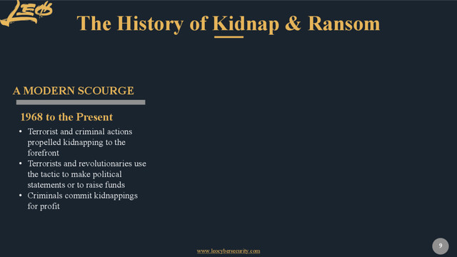 www.leocybersecurity.com
9
The History of Kidnap & Ransom
1968 to the Present
A MODERN SCOURGE
• Terrorist and criminal actions
propelled kidnapping to the
forefront
• Terrorists and revolutionaries use
the tactic to make political
statements or to raise funds
• Criminals commit kidnappings
for profit
