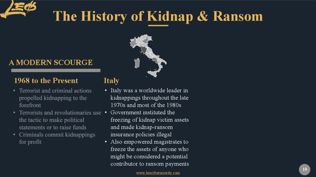 www.leocybersecurity.com
10
The History of Kidnap & Ransom
1968 to the Present
A MODERN SCOURGE
• Italy was a worldwide leader in
kidnappings throughout the late
1970s and most of the 1980s
• Government instituted the
freezing of kidnap victim assets
and made kidnap-ransom
insurance policies illegal
• Also empowered magistrates to
freeze the assets of anyone who
might be considered a potential
contributor to ransom payments
Italy
