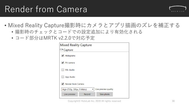 Render from Camera
Copyright© HoloLab Inc. 2019 All rights reserved 30
• Mixed Reality Capture撮影時にカメラとアプリ描画のズレを補正する
• 撮影時のチェックとコードでの設定追加により有効化される
• コード部分はMRTK v2.2.0で対応予定
