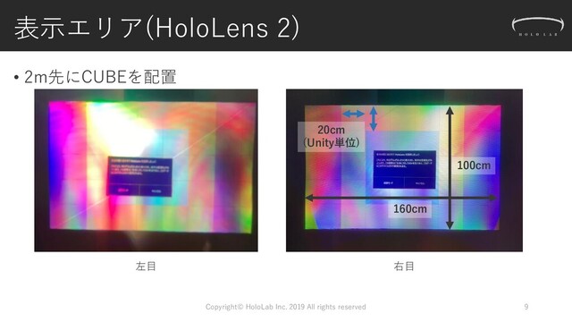 表示エリア(HoloLens 2)
• 2m先にCUBEを配置
Copyright© HoloLab Inc. 2019 All rights reserved 9
左目 右目
20cm
(Unity単位)
160cm
100cm

