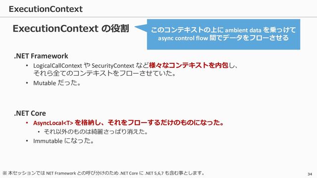 ExecutionContext
34
.NET Framework
• LogicalCallContext や SecurityContext など様々なコンテキストを内包し、
それら全てのコンテキストをフローさせていた。
• Mutable だった。
.NET Core
• AsyncLocal を格納し、それをフローするだけのものになった。
• それ以外のものは綺麗さっぱり消えた。
• Immutable になった。
ExecutionContext の役割 このコンテキストの上に ambient data を乗っけて
async control flow 間でデータをフローさせる
※ 本セッションでは NET Framework との呼び分けのため .NET Core に .NET 5,6,7 も含む事とします。
