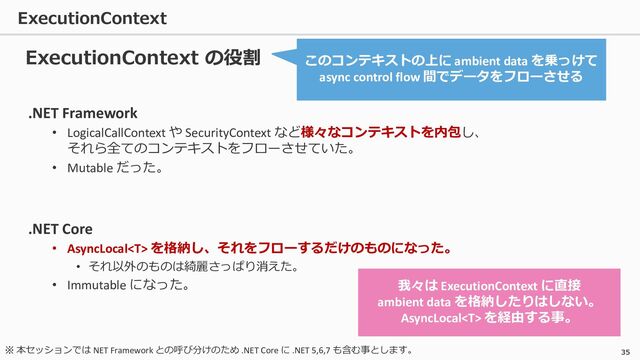 ExecutionContext
35
.NET Framework
• LogicalCallContext や SecurityContext など様々なコンテキストを内包し、
それら全てのコンテキストをフローさせていた。
• Mutable だった。
.NET Core
• AsyncLocal を格納し、それをフローするだけのものになった。
• それ以外のものは綺麗さっぱり消えた。
• Immutable になった。
ExecutionContext の役割 このコンテキストの上に ambient data を乗っけて
async control flow 間でデータをフローさせる
我々は ExecutionContext に直接
ambient data を格納したりはしない。
AsyncLocal を経由する事。
※ 本セッションでは NET Framework との呼び分けのため .NET Core に .NET 5,6,7 も含む事とします。
