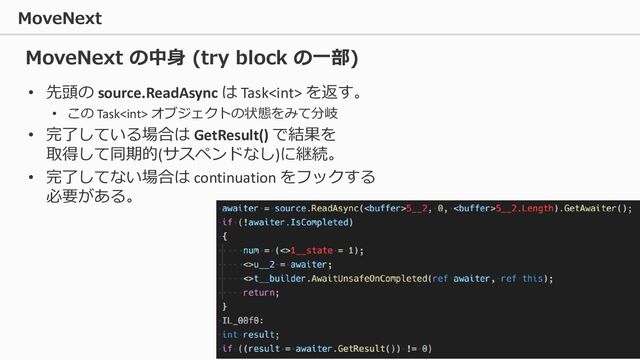 MoveNext
48
• 先頭の source.ReadAsync は Task を返す。
• この Task オブジェクトの状態をみて分岐
• 完了している場合は GetResult() で結果を
取得して同期的(サスペンドなし)に継続。
• 完了してない場合は continuation をフックする
必要がある。
MoveNext の中身 (try block の一部)

