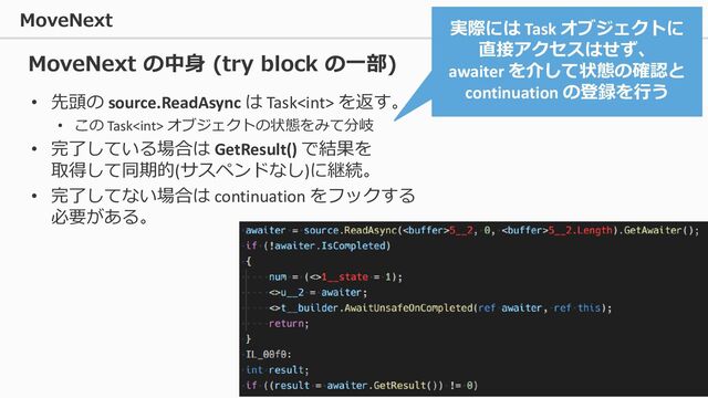 MoveNext
49
• 先頭の source.ReadAsync は Task を返す。
• この Task オブジェクトの状態をみて分岐
• 完了している場合は GetResult() で結果を
取得して同期的(サスペンドなし)に継続。
• 完了してない場合は continuation をフックする
必要がある。
MoveNext の中身 (try block の一部)
実際には Task オブジェクトに
直接アクセスはせず、
awaiter を介して状態の確認と
continuation の登録を行う
