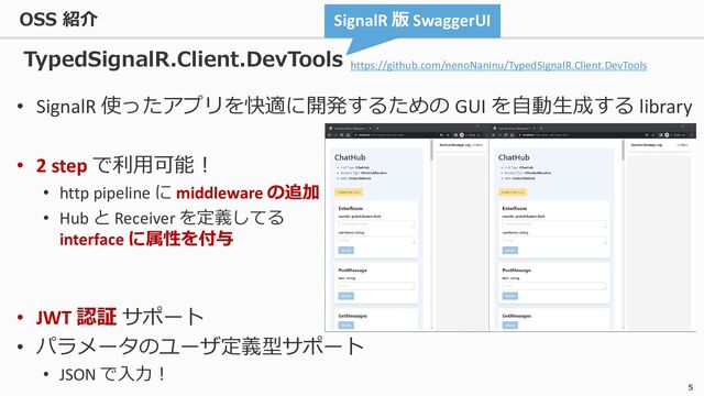 5
• SignalR 使ったアプリを快適に開発するための GUI を自動生成する library
• 2 step で利用可能！
• http pipeline に middleware の追加
• Hub と Receiver を定義してる
interface に属性を付与
• JWT 認証 サポート
• パラメータのユーザ定義型サポート
• JSON で入力！
SignalR 版 SwaggerUI
TypedSignalR.Client.DevTools
https://github.com/nenoNaninu/TypedSignalR.Client.DevTools
OSS 紹介
