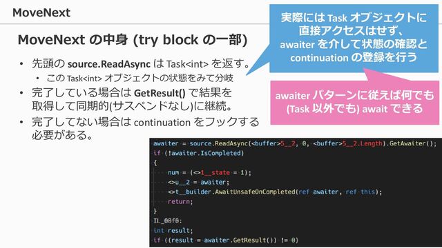 MoveNext
50
• 先頭の source.ReadAsync は Task を返す。
• この Task オブジェクトの状態をみて分岐
• 完了している場合は GetResult() で結果を
取得して同期的(サスペンドなし)に継続。
• 完了してない場合は continuation をフックする
必要がある。
MoveNext の中身 (try block の一部)
実際には Task オブジェクトに
直接アクセスはせず、
awaiter を介して状態の確認と
continuation の登録を行う
awaiter パターンに従えば何でも
(Task 以外でも) await できる
