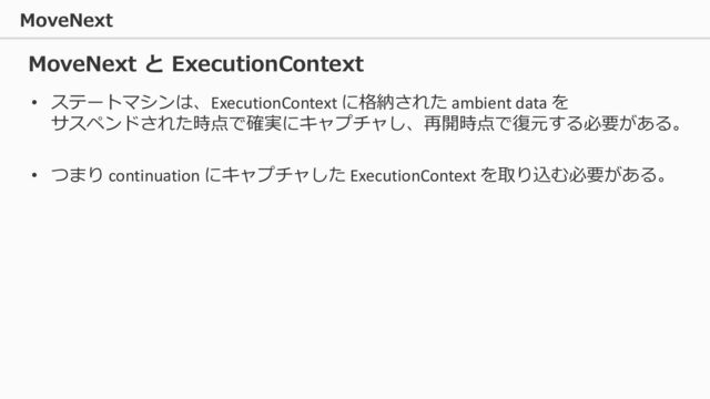 MoveNext
• ステートマシンは、ExecutionContext に格納された ambient data を
サスペンドされた時点で確実にキャプチャし、再開時点で復元する必要がある。
• つまり continuation にキャプチャした ExecutionContext を取り込む必要がある。
MoveNext と ExecutionContext

