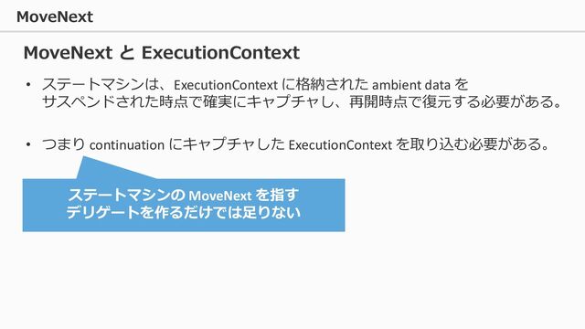 MoveNext
• ステートマシンは、ExecutionContext に格納された ambient data を
サスペンドされた時点で確実にキャプチャし、再開時点で復元する必要がある。
• つまり continuation にキャプチャした ExecutionContext を取り込む必要がある。
MoveNext と ExecutionContext
ステートマシンの MoveNext を指す
デリゲートを作るだけでは足りない
