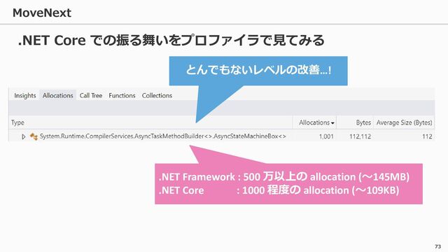 MoveNext
73
.NET Core での振る舞いをプロファイラで見てみる
とんでもないレベルの改善…!
.NET Framework : 500 万以上の allocation (～145MB)
.NET Core : 1000 程度の allocation (～109KB)
