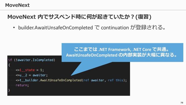 MoveNext
78
• builder.AwaitUnsafeOnCompleted で continuation が登録される。
ここまでは .NET Framework, .NET Core で共通。
AwaitUnsafeOnCompleted の内部実装が大幅に異なる。
MoveNext 内でサスペンド時に何が起きていたか？(復習)
