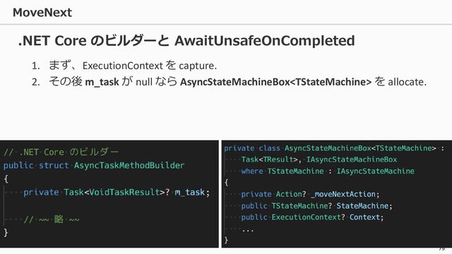 MoveNext
79
1. まず、ExecutionContext を capture.
2. その後 m_task が null なら AsyncStateMachineBox を allocate.
.NET Core のビルダーと AwaitUnsafeOnCompleted
