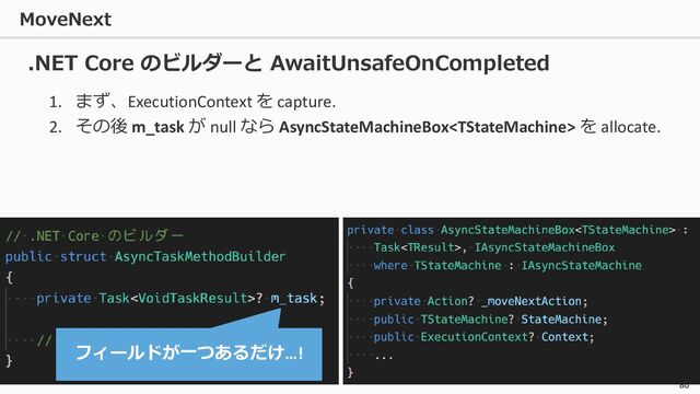 MoveNext
80
1. まず、ExecutionContext を capture.
2. その後 m_task が null なら AsyncStateMachineBox を allocate.
.NET Core のビルダーと AwaitUnsafeOnCompleted
フィールドが一つあるだけ…!
