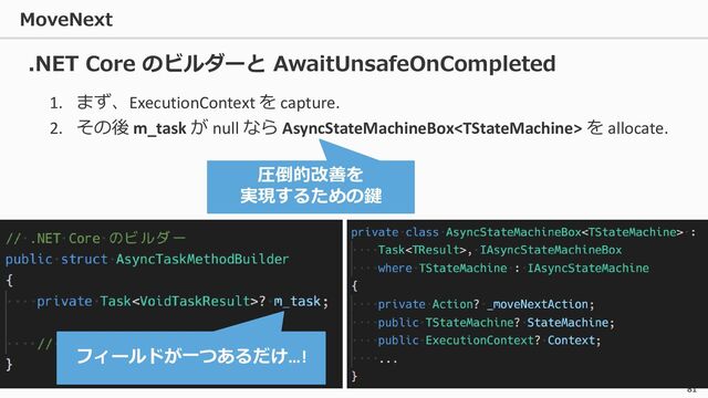 MoveNext
81
1. まず、ExecutionContext を capture.
2. その後 m_task が null なら AsyncStateMachineBox を allocate.
.NET Core のビルダーと AwaitUnsafeOnCompleted
フィールドが一つあるだけ…!
圧倒的改善を
実現するための鍵
