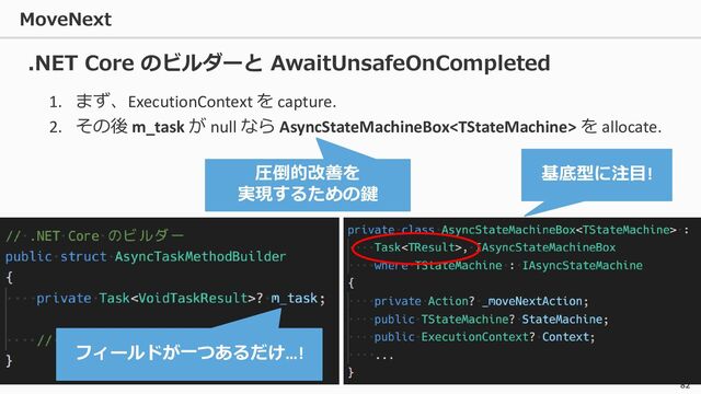 MoveNext
82
1. まず、ExecutionContext を capture.
2. その後 m_task が null なら AsyncStateMachineBox を allocate.
.NET Core のビルダーと AwaitUnsafeOnCompleted
フィールドが一つあるだけ…!
基底型に注目!
圧倒的改善を
実現するための鍵
