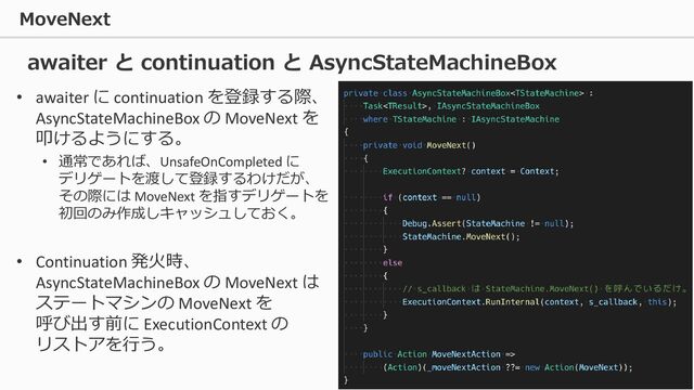 MoveNext
84
• awaiter に continuation を登録する際、
AsyncStateMachineBox の MoveNext を
叩けるようにする。
• 通常であれば、UnsafeOnCompleted に
デリゲートを渡して登録するわけだが、
その際には MoveNext を指すデリゲートを
初回のみ作成しキャッシュしておく。
• Continuation 発火時、
AsyncStateMachineBox の MoveNext は
ステートマシンの MoveNext を
呼び出す前に ExecutionContext の
リストアを行う。
awaiter と continuation と AsyncStateMachineBox
