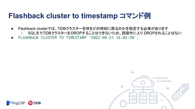 ● Flashback clusterでは、TiDBクラスター全体をどの時刻に戻るのかを指定する必要があります
○ SQL文でTiDBクラスターをDROPすることはできないため、誤操作により DROPされることはない
● FLASHBACK CLUSTER TO TIMESTAMP '2022-09-21 16:02:50';
Flashback cluster to timestamp コマンド例
