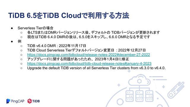 ● Serverless Tierの場合
○ 各LTSまたはDMRバージョンリリース後、デフォルトの TiDBバージョンが更新されます
○ 現在はTiDB 6.4.0 DMRの後は、6.5.0をスキップし、6.6.0 DMRとなる予定です
● 例
○ TiDB v6.4.0 DMR : 2022年11月17日
○ TiDB Cloud Serverless Tierデフォルトバージョン変更日 : 2022年12月27日
○ https://docs.pingcap.com/tidbcloud/release-notes-2022#december-27-2022
○ アップグレードに関する問題があったため、 2023年1月4日に修正
○ https://docs.pingcap.com/tidbcloud/tidb-cloud-release-notes#january-4-2023
○ Upgrade the default TiDB version of all Serverless Tier clusters from v6.3.0 to v6.4.0.
TiDB 6.5をTiDB Cloudで利用する方法
