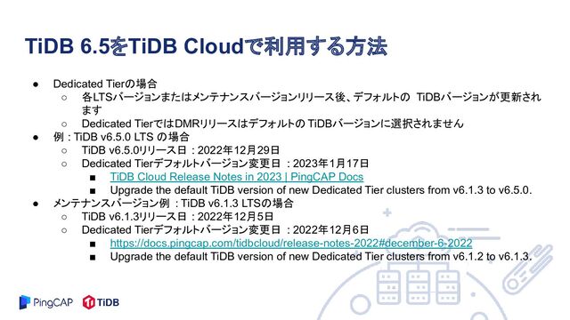 ● Dedicated Tierの場合
○ 各LTSバージョンまたはメンテナンスバージョンリリース後、デフォルトの TiDBバージョンが更新され
ます
○ Dedicated TierではDMRリリースはデフォルトの TiDBバージョンに選択されません
● 例 : TiDB v6.5.0 LTS の場合
○ TiDB v6.5.0リリース日 : 2022年12月29日
○ Dedicated Tierデフォルトバージョン変更日 : 2023年1月17日
■ TiDB Cloud Release Notes in 2023 | PingCAP Docs
■ Upgrade the default TiDB version of new Dedicated Tier clusters from v6.1.3 to v6.5.0.
● メンテナンスバージョン例 : TiDB v6.1.3 LTSの場合
○ TiDB v6.1.3リリース日 : 2022年12月5日
○ Dedicated Tierデフォルトバージョン変更日 : 2022年12月6日
■ https://docs.pingcap.com/tidbcloud/release-notes-2022#december-6-2022
■ Upgrade the default TiDB version of new Dedicated Tier clusters from v6.1.2 to v6.1.3.
TiDB 6.5をTiDB Cloudで利用する方法
