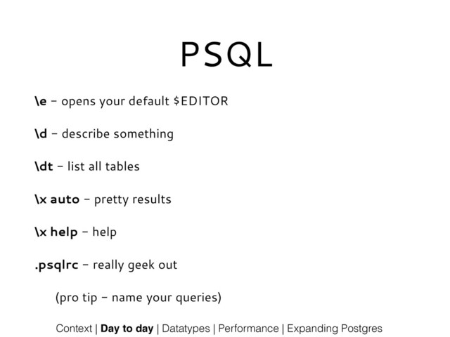 PSQL
\e - opens your default $EDITOR
\d - describe something
\dt - list all tables
\x auto - pretty results
\x help - help
.psqlrc - really geek out
(pro tip - name your queries)
Context | Day to day | Datatypes | Performance | Expanding Postgres
