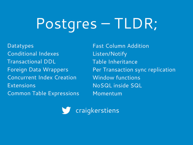 Postgres – TLDR;
Datatypes
Conditional Indexes
Transactional DDL
Foreign Data Wrappers
Concurrent Index Creation
Extensions
Common Table Expressions
Fast Column Addition
Listen/Notify
Table Inheritance
Per Transaction sync replication
Window functions
NoSQL inside SQL
Momentum
craigkerstiens
