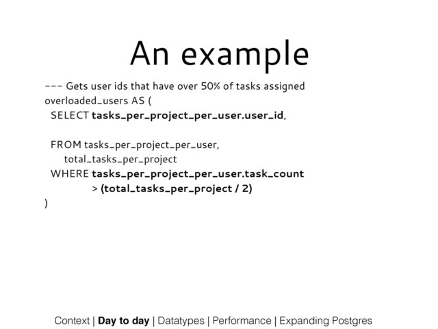 An example
--- Gets user ids that have over 50% of tasks assigned
overloaded_users AS (
SELECT tasks_per_project_per_user.user_id,
!
FROM tasks_per_project_per_user,
total_tasks_per_project
WHERE tasks_per_project_per_user.task_count
> (total_tasks_per_project / 2)
)
Context | Day to day | Datatypes | Performance | Expanding Postgres
