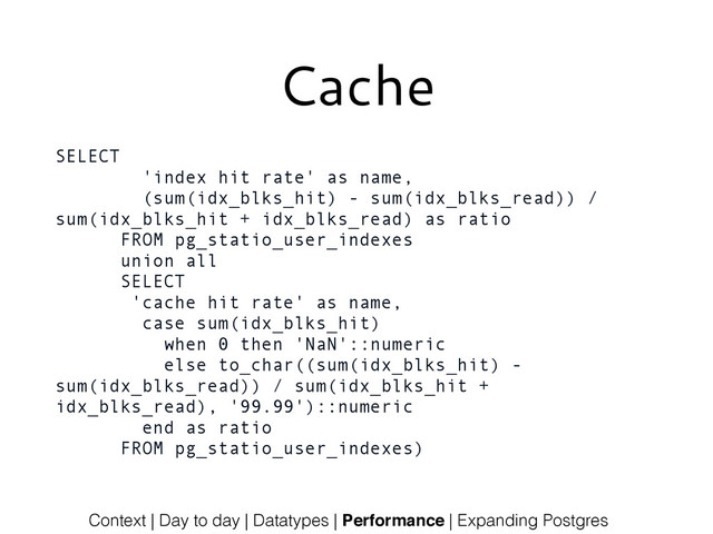 Cache
SELECT
'index hit rate' as name,
(sum(idx_blks_hit) - sum(idx_blks_read)) /
sum(idx_blks_hit + idx_blks_read) as ratio
FROM pg_statio_user_indexes
union all
SELECT
'cache hit rate' as name,
case sum(idx_blks_hit)
when 0 then 'NaN'::numeric
else to_char((sum(idx_blks_hit) -
sum(idx_blks_read)) / sum(idx_blks_hit +
idx_blks_read), '99.99')::numeric
end as ratio
FROM pg_statio_user_indexes)
Context | Day to day | Datatypes | Performance | Expanding Postgres
