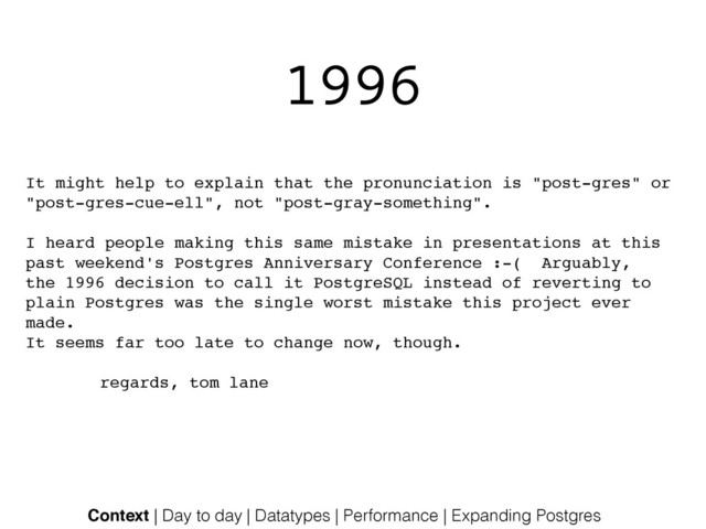 1996
It might help to explain that the pronunciation is "post-gres" or!
"post-gres-cue-ell", not "post-gray-something".!
!
I heard people making this same mistake in presentations at this!
past weekend's Postgres Anniversary Conference :-( Arguably,!
the 1996 decision to call it PostgreSQL instead of reverting to!
plain Postgres was the single worst mistake this project ever
made.!
It seems far too late to change now, though.!
!
! ! ! regards, tom lane!
Context | Day to day | Datatypes | Performance | Expanding Postgres
