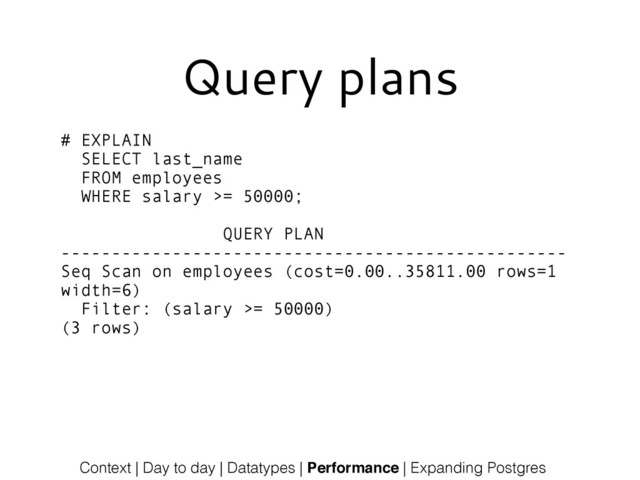 Context | Day to day | Datatypes | Performance | Expanding Postgres
# EXPLAIN
SELECT last_name
FROM employees
WHERE salary >= 50000;
!
QUERY PLAN
--------------------------------------------------
Seq Scan on employees (cost=0.00..35811.00 rows=1
width=6)
Filter: (salary >= 50000)
(3 rows)
Query plans
