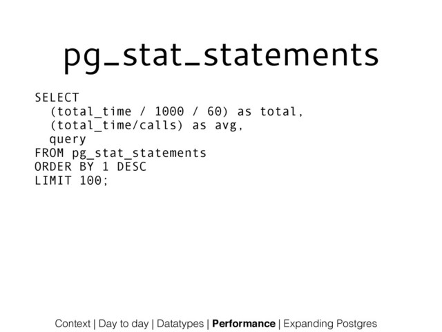 pg_stat_statements
SELECT
(total_time / 1000 / 60) as total,
(total_time/calls) as avg,
query
FROM pg_stat_statements
ORDER BY 1 DESC
LIMIT 100;
Context | Day to day | Datatypes | Performance | Expanding Postgres

